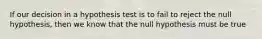 If our decision in a hypothesis test is to fail to reject the null hypothesis, then we know that the null hypothesis must be true