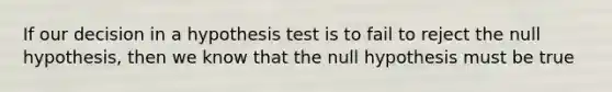 If our decision in a hypothesis test is to fail to reject the null hypothesis, then we know that the null hypothesis must be true