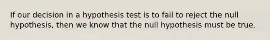 If our decision in a hypothesis test is to fail to reject the null hypothesis, then we know that the null hypothesis must be true.