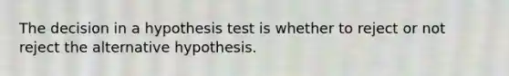 The decision in a hypothesis test is whether to reject or not reject the alternative hypothesis.