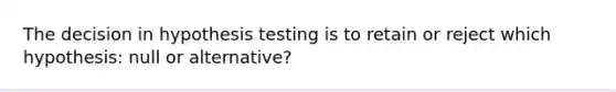 The decision in hypothesis testing is to retain or reject which hypothesis: null or alternative?