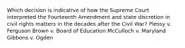 Which decision is indicative of how the Supreme Court interpreted the Fourteenth Amendment and state discretion in civil rights matters in the decades after the Civil War? Plessy v. Ferguson Brown v. Board of Education McCulloch v. Maryland Gibbons v. Ogden