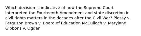 Which decision is indicative of how the Supreme Court interpreted the Fourteenth Amendment and state discretion in civil rights matters in the decades after the Civil War? Plessy v. Ferguson Brown v. Board of Education McCulloch v. Maryland Gibbons v. Ogden