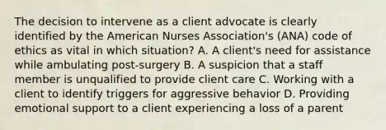 The decision to intervene as a client advocate is clearly identified by the American Nurses Association's (ANA) code of ethics as vital in which situation? A. A client's need for assistance while ambulating post-surgery B. A suspicion that a staff member is unqualified to provide client care C. Working with a client to identify triggers for aggressive behavior D. Providing emotional support to a client experiencing a loss of a parent