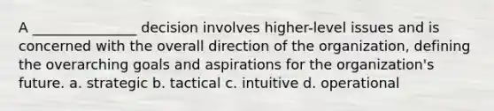 A _______________ decision involves higher-level issues and is concerned with the overall direction of the organization, defining the overarching goals and aspirations for the organization's future. a. strategic b. tactical c. intuitive d. operational