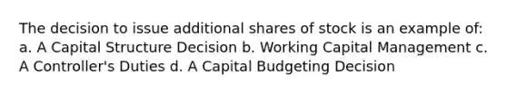 The decision to issue additional shares of stock is an example of: a. A Capital Structure Decision b. Working Capital Management c. A Controller's Duties d. A Capital Budgeting Decision