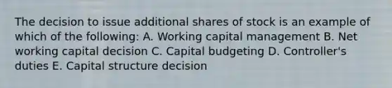 The decision to issue additional shares of stock is an example of which of the following: A. Working capital management B. Net working capital decision C. Capital budgeting D. Controller's duties E. Capital structure decision