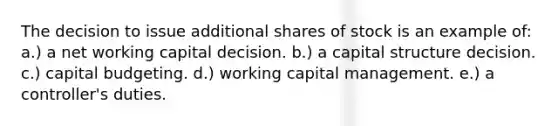 The decision to issue additional shares of stock is an example of: a.) a net working capital decision. b.) a capital structure decision. c.) capital budgeting. d.) working capital management. e.) a controller's duties.