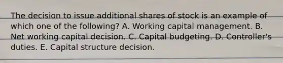 The decision to issue additional shares of stock is an example of which one of the following? A. Working capital management. B. Net working capital decision. C. Capital budgeting. D. Controller's duties. E. Capital structure decision.