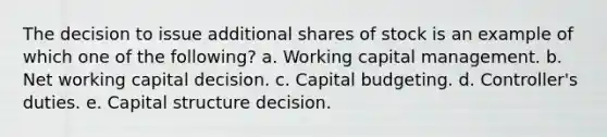 The decision to issue additional shares of stock is an example of which one of the following? a. Working capital management. b. Net working capital decision. c. Capital budgeting. d. Controller's duties. e. Capital structure decision.