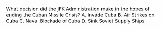 What decision did the JFK Administration make in the hopes of ending the Cuban Missile Crisis? A. Invade Cuba B. Air Strikes on Cuba C. Naval Blockade of Cuba D. Sink Soviet Supply Ships