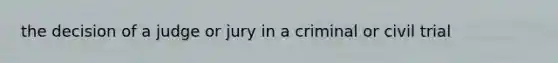 the decision of a judge or jury in a criminal or civil trial