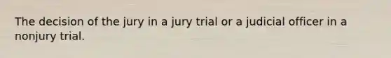 The decision of the jury in a jury trial or a judicial officer in a nonjury trial.