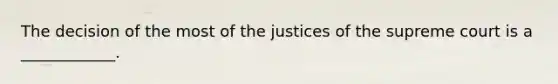 The decision of the most of the justices of the supreme court is a ____________.