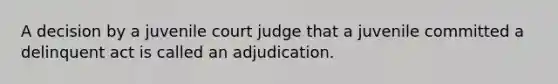 A decision by a juvenile court judge that a juvenile committed a delinquent act is called an adjudication.