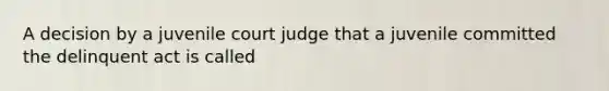 A decision by a juvenile court judge that a juvenile committed the delinquent act is called