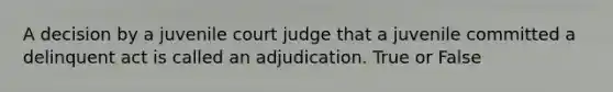 A decision by a juvenile court judge that a juvenile committed a delinquent act is called an adjudication. True or False