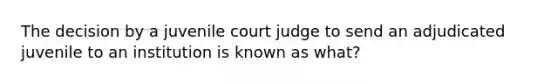 The decision by a juvenile court judge to send an adjudicated juvenile to an institution is known as what?