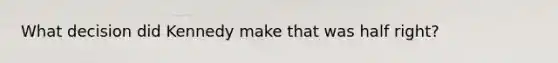 What decision did Kennedy make that was half right?