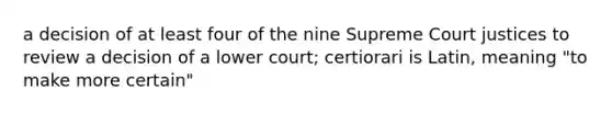 a decision of at least four of the nine Supreme Court justices to review a decision of a lower court; certiorari is Latin, meaning "to make more certain"