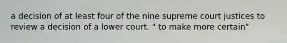 a decision of at least four of the nine supreme court justices to review a decision of a lower court. " to make more certain"