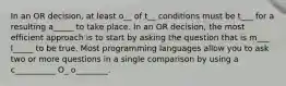 In an OR decision, at least o__ of t__ conditions must be t___ for a resulting a_____ to take place. In an OR decision, the most efficient approach is to start by asking the question that is m___ l_____ to be true. Most programming languages allow you to ask two or more questions in a single comparison by using a c__________ O_ o________.