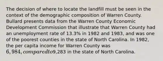 The decision of where to locate the landfill must be seen in the context of the demographic composition of Warren County. Bullard presents data from the Warren County Economic Development Commission that illustrate that Warren County had an unemployment rate of 13.3% in 1982 and 1983, and was one of the poorest counties in the state of North Carolina. In 1982, the per capita income for Warren County was 6,984, compared to9,283 in the state of North Carolina.