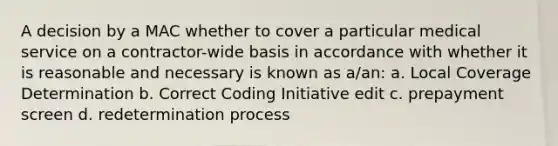 A decision by a MAC whether to cover a particular medical service on a contractor-wide basis in accordance with whether it is reasonable and necessary is known as a/an: a. Local Coverage Determination b. Correct Coding Initiative edit c. prepayment screen d. redetermination process