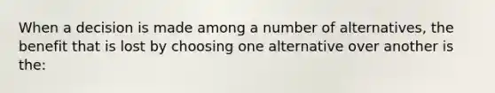 When a decision is made among a number of alternatives, the benefit that is lost by choosing one alternative over another is the: