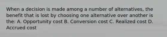 When a decision is made among a number of alternatives, the benefit that is lost by choosing one alternative over another is the: A. Opportunity cost B. Conversion cost C. Realized cost D. Accrued cost