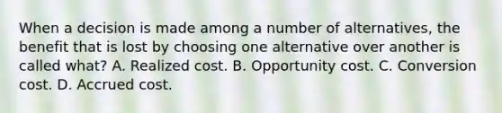 When a decision is made among a number of alternatives, the benefit that is lost by choosing one alternative over another is called what? A. Realized cost. B. Opportunity cost. C. Conversion cost. D. Accrued cost.