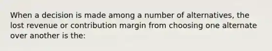 When a decision is made among a number of alternatives, the lost revenue or contribution margin from choosing one alternate over another is the: