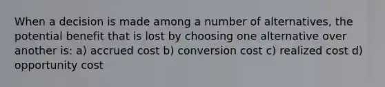 When a decision is made among a number of alternatives, the potential benefit that is lost by choosing one alternative over another is: a) accrued cost b) conversion cost c) realized cost d) opportunity cost