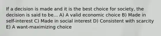 If a decision is made and it is the best choice for society, the decision is said to be... A) A valid economic choice B) Made in self-interest C) Made in social interest D) Consistent with scarcity E) A want-maximizing choice