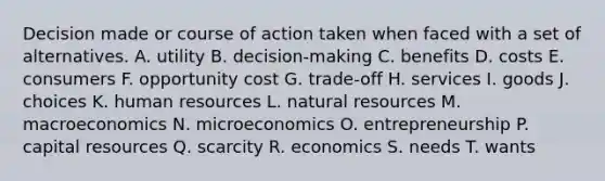 Decision made or course of action taken when faced with a set of alternatives. A. utility B. decision-making C. benefits D. costs E. consumers F. opportunity cost G. trade-off H. services I. goods J. choices K. human resources L. natural resources M. macroeconomics N. microeconomics O. entrepreneurship P. capital resources Q. scarcity R. economics S. needs T. wants