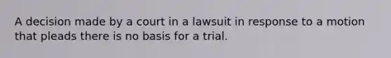 A decision made by a court in a lawsuit in response to a motion that pleads there is no basis for a trial.