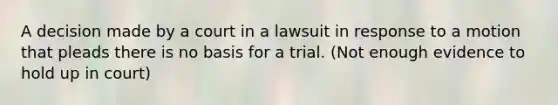 A decision made by a court in a lawsuit in response to a motion that pleads there is no basis for a trial. (Not enough evidence to hold up in court)