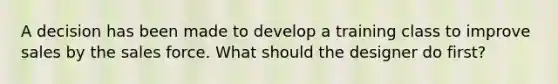 A decision has been made to develop a training class to improve sales by the sales force. What should the designer do first?