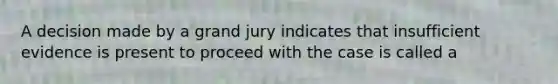 A decision made by a grand jury indicates that insufficient evidence is present to proceed with the case is called a