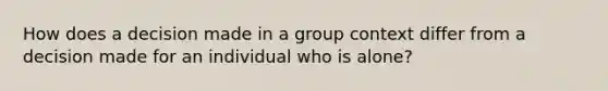 How does a decision made in a group context differ from a decision made for an individual who is alone?