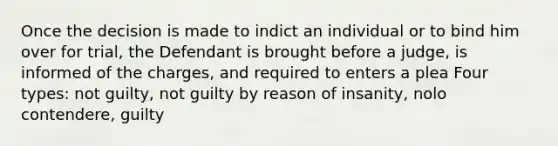 Once the decision is made to indict an individual or to bind him over for trial, the Defendant is brought before a judge, is informed of the charges, and required to enters a plea Four types: not guilty, not guilty by reason of insanity, nolo contendere, guilty