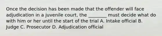 Once the decision has been made that the offender will face adjudication in a juvenile court, the ________ must decide what do with him or her until the start of the trial A. Intake official B. Judge C. Prosecutor D. Adjudication official