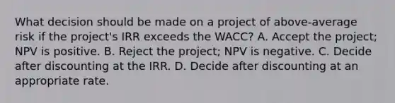 What decision should be made on a project of above-average risk if the project's IRR exceeds the WACC? A. Accept the project; NPV is positive. B. Reject the project; NPV is negative. C. Decide after discounting at the IRR. D. Decide after discounting at an appropriate rate.