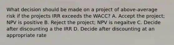 What decision should be made on a project of above-average risk if the projects IRR exceeds the WACC? A. Accept the project; NPV is positive B. Reject the project; NPV is negaitve C. Decide after discounting a the IRR D. Decide after discounting at an appropriate rate