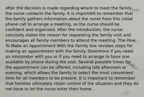 After the decision is made regarding where to meet the family, the nurse contacts the family. It is important to remember that the family gathers information about the nurse from this initial phone call to arrange a meeting, so the nurse should be confident and organized. After the introduction, the nurse concisely states the reason for requesting the family visit and encourages all family members to attend the meeting. The How To Make an Appointment With the Family box reviews steps for making an appointment with the family. Determine if you need an interpreter with you or if you need to arrange to have one available by phone during the visit. Several possible times for the appointment can be offered, including late afternoon or evening, which allows the family to select the most convenient time for all members to be present. It is important to remember that families ultimately retain control of the situation and they do not have to let the nurse enter their home.