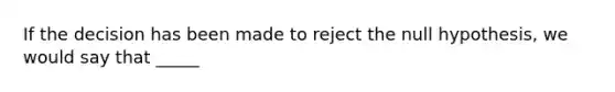 If the decision has been made to reject the null hypothesis, we would say that _____