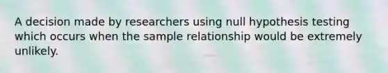 A decision made by researchers using null hypothesis testing which occurs when the sample relationship would be extremely unlikely.