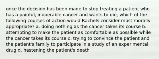 once the decision has been made to stop treating a patient who has a painful, inoperable cancer and wants to die, which of the following courses of action would Rachels consider most morally appropriate? a. doing nothing as the cancer takes its course b. attempting to make the patient as comfortable as possible while the cancer takes its course c. trying to convince the patient and the patient's family to participate in a study of an experimental drug d. hastening the patient's death