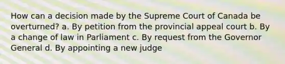 How can a decision made by the Supreme Court of Canada be overturned? a. By petition from the provincial appeal court b. By a change of law in Parliament c. By request from the Governor General d. By appointing a new judge