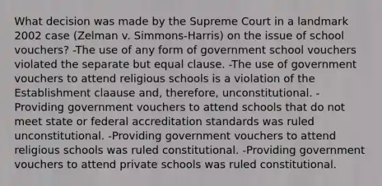 What decision was made by the Supreme Court in a landmark 2002 case (Zelman v. Simmons-Harris) on the issue of school vouchers? -The use of any form of government school vouchers violated the separate but equal clause. -The use of government vouchers to attend religious schools is a violation of the Establishment claause and, therefore, unconstitutional. -Providing government vouchers to attend schools that do not meet state or federal accreditation standards was ruled unconstitutional. -Providing government vouchers to attend religious schools was ruled constitutional. -Providing government vouchers to attend private schools was ruled constitutional.